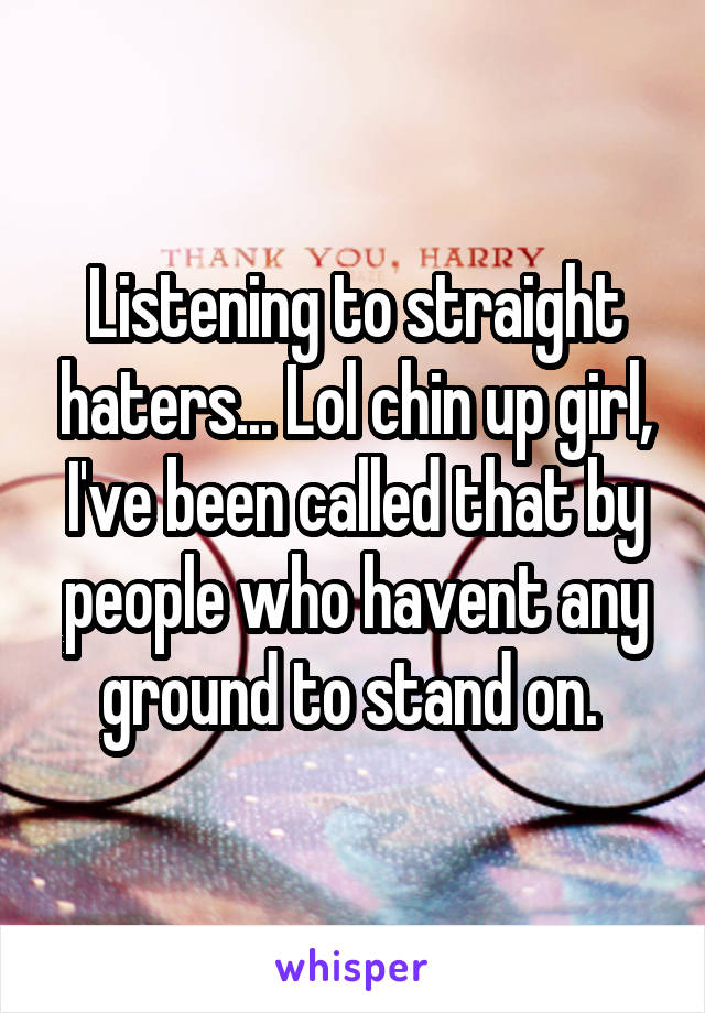 Listening to straight haters... Lol chin up girl, I've been called that by people who havent any ground to stand on. 