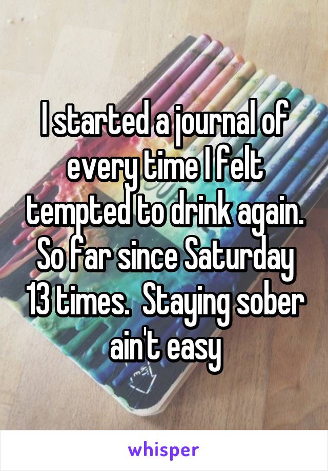 I started a journal of every time I felt tempted to drink again. So far since Saturday 13 times.  Staying sober ain't easy