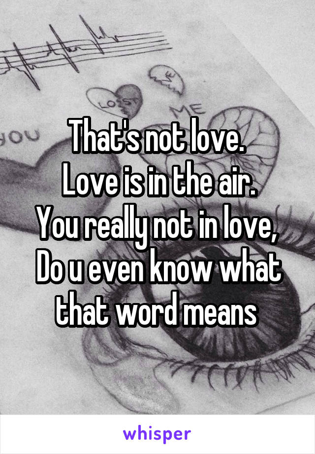 That's not love. 
Love is in the air.
You really not in love, 
Do u even know what that word means 