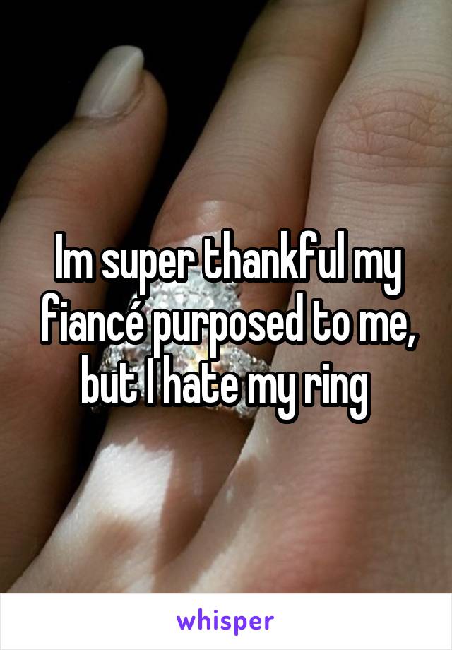 Im super thankful my fiancé purposed to me, but I hate my ring 