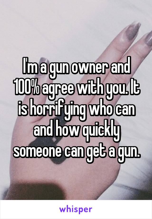 I'm a gun owner and 100% agree with you. It is horrifying who can and how quickly someone can get a gun.