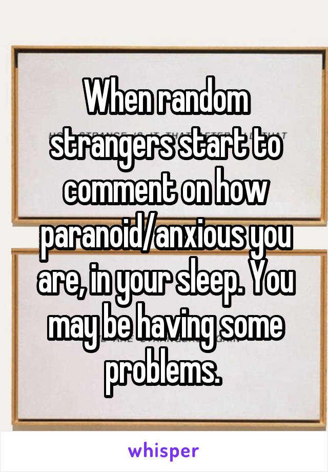 When random strangers start to comment on how paranoid/anxious you are, in your sleep. You may be having some problems. 