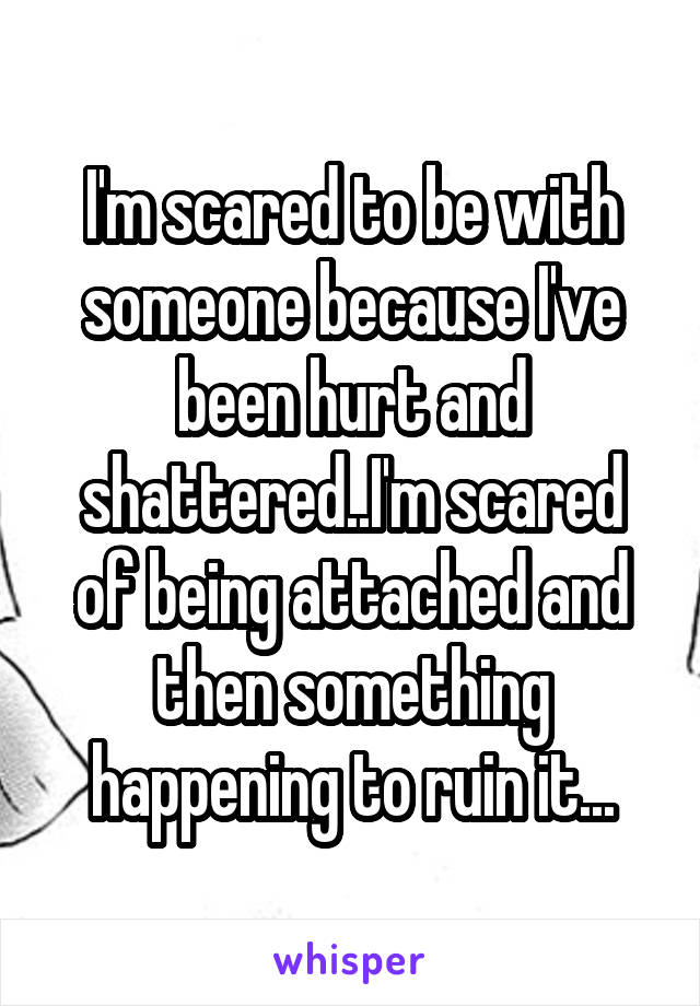 I'm scared to be with someone because I've been hurt and shattered..I'm scared of being attached and then something happening to ruin it...