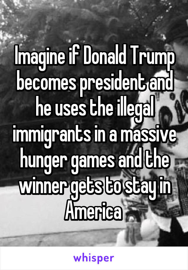 Imagine if Donald Trump becomes president and he uses the illegal immigrants in a massive hunger games and the winner gets to stay in America 