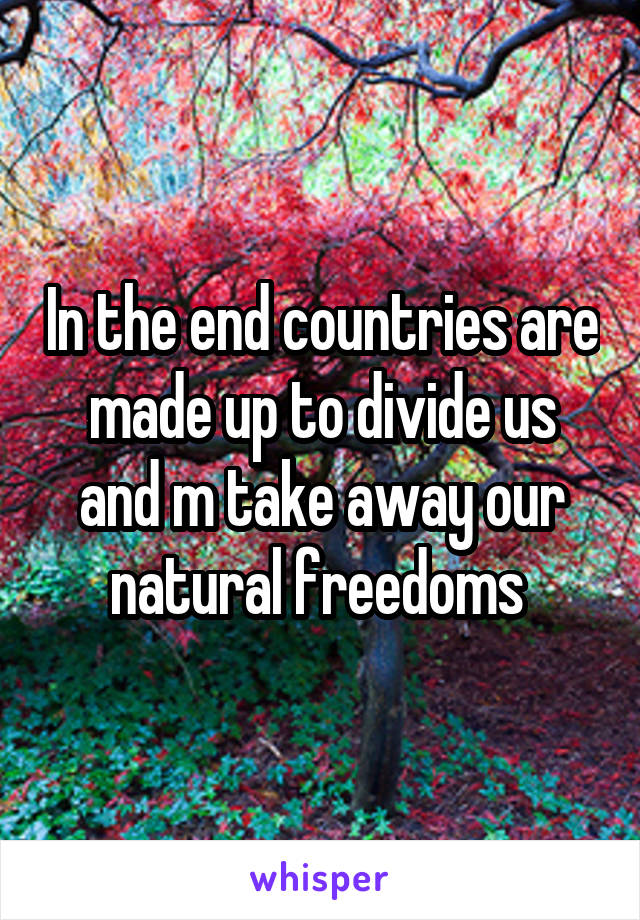 In the end countries are made up to divide us and m take away our natural freedoms 