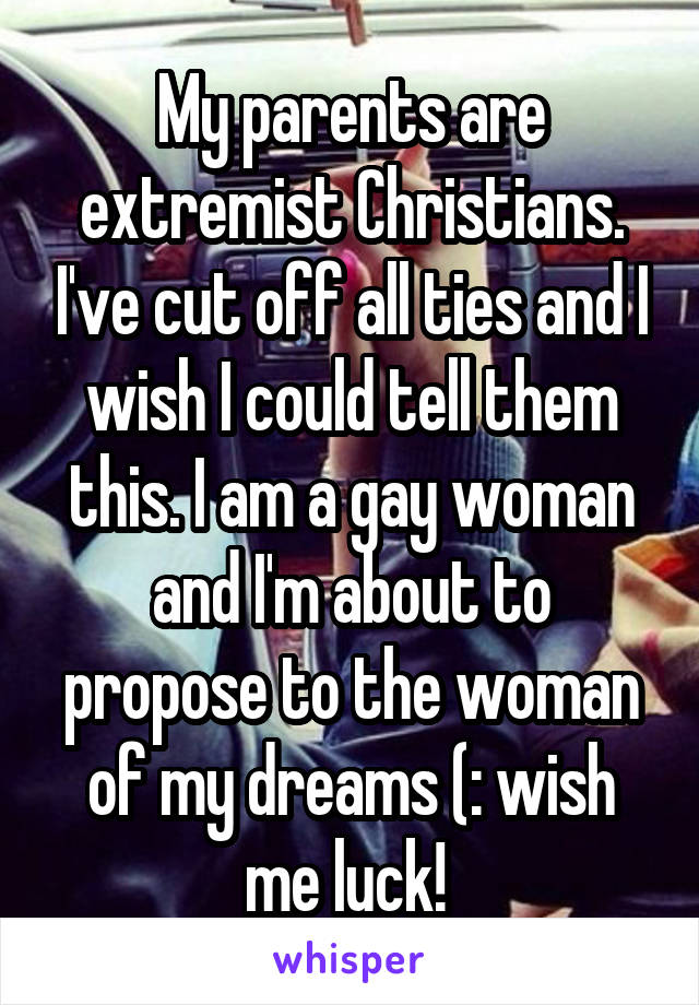 My parents are extremist Christians. I've cut off all ties and I wish I could tell them this. I am a gay woman and I'm about to propose to the woman of my dreams (: wish me luck! 