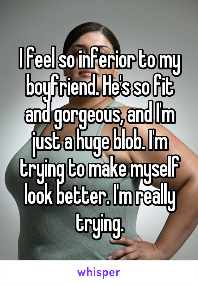 I feel so inferior to my boyfriend. He's so fit and gorgeous, and I'm just a huge blob. I'm trying to make myself look better. I'm really trying.