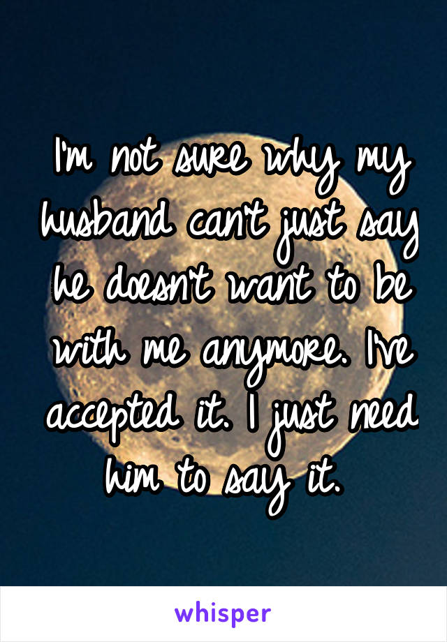 I'm not sure why my husband can't just say he doesn't want to be with me anymore. I've accepted it. I just need him to say it. 