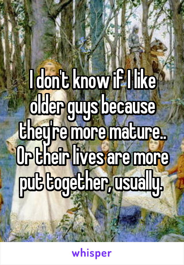 I don't know if I like older guys because they're more mature.. Or their lives are more put together, usually. 