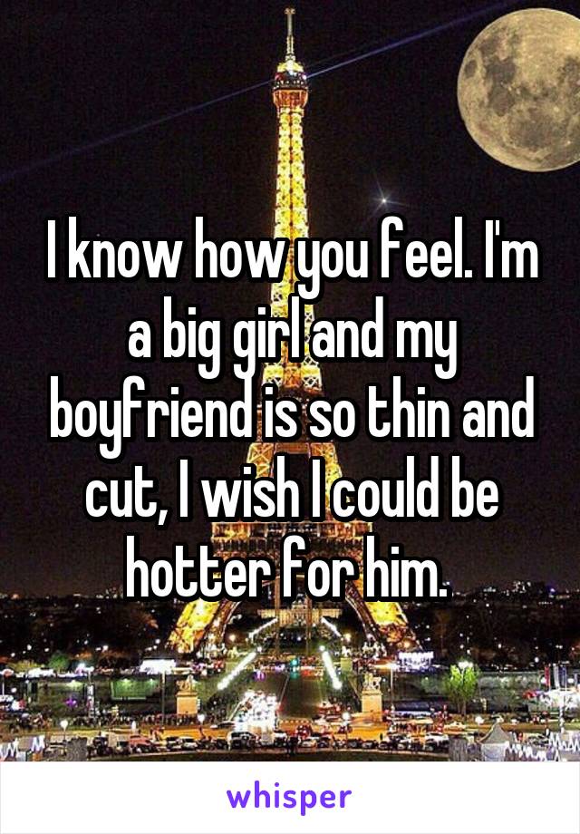 I know how you feel. I'm a big girl and my boyfriend is so thin and cut, I wish I could be hotter for him. 