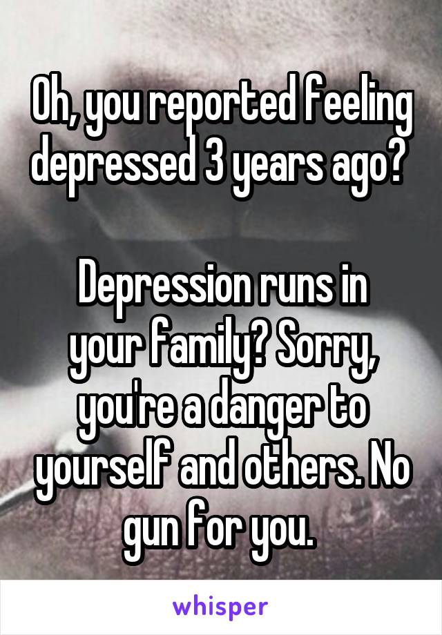 Oh, you reported feeling depressed 3 years ago? 

Depression runs in your family? Sorry, you're a danger to yourself and others. No gun for you. 