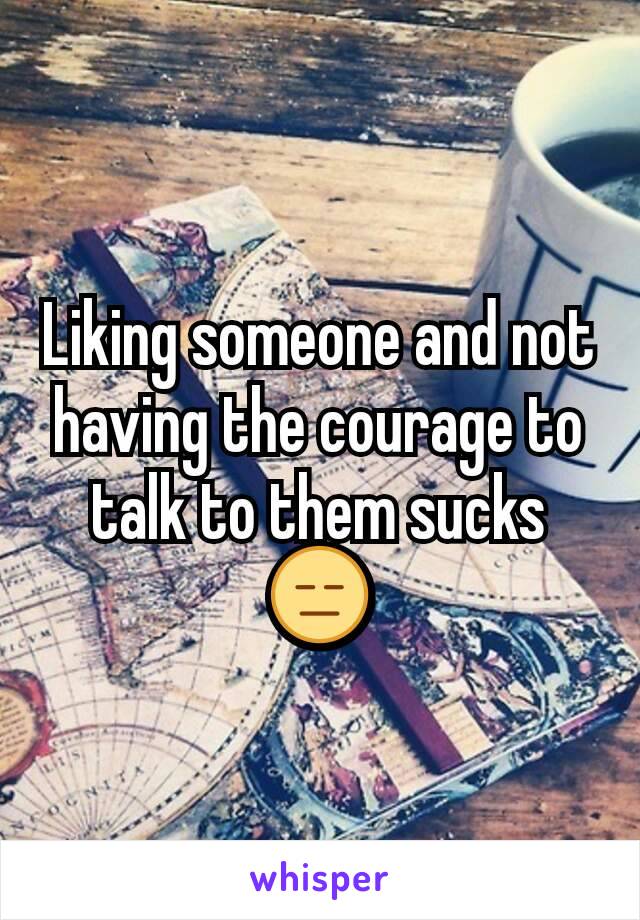 Liking someone and not having the courage to talk to them sucks 😑