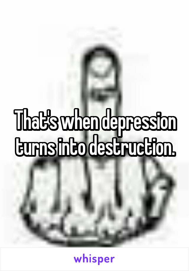 That's when depression turns into destruction.