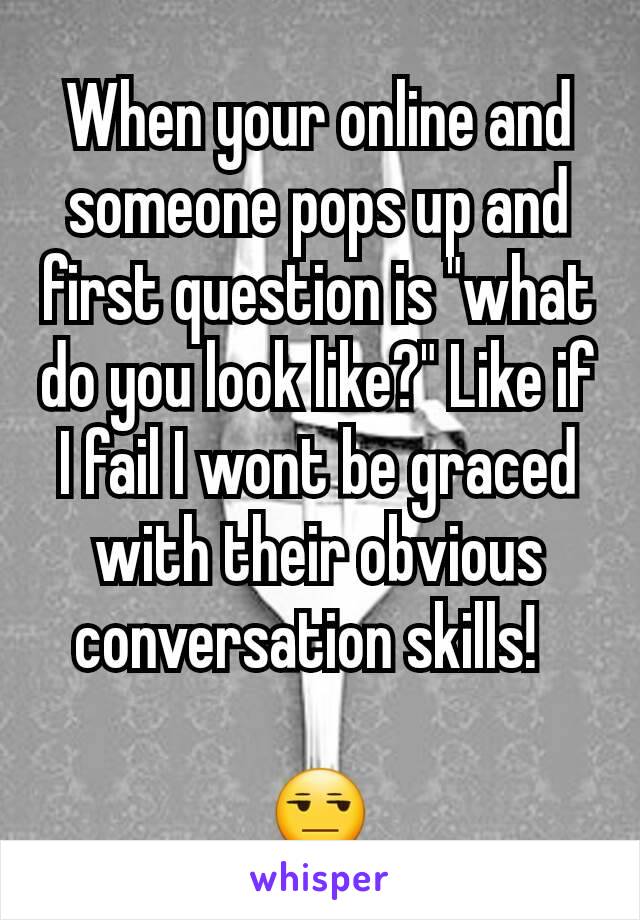 When your online and someone pops up and first question is "what do you look like?" Like if I fail I wont be graced with their obvious conversation skills!  

😒