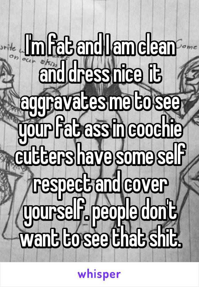 I'm fat and I am clean and dress nice  it aggravates me to see your fat ass in coochie cutters have some self respect and cover yourself. people don't want to see that shit.