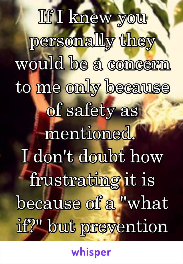 If I knew you personally they would be a concern to me only because of safety as mentioned. 
I don't doubt how frustrating it is because of a "what if?" but prevention is better than cure