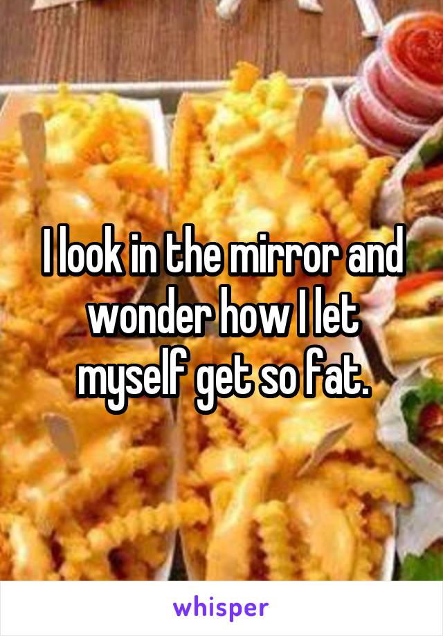 I look in the mirror and wonder how I let myself get so fat.