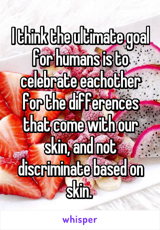 I think the ultimate goal for humans is to celebrate eachother for the differences that come with our skin, and not discriminate based on skin. 