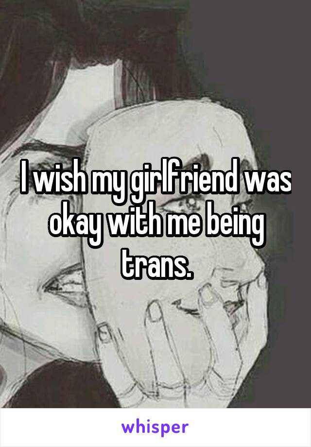 I wish my girlfriend was okay with me being trans.
