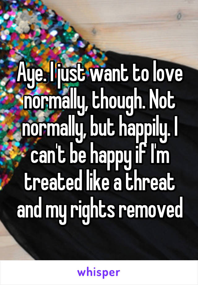 Aye. I just want to love normally, though. Not normally, but happily. I can't be happy if I'm treated like a threat and my rights removed