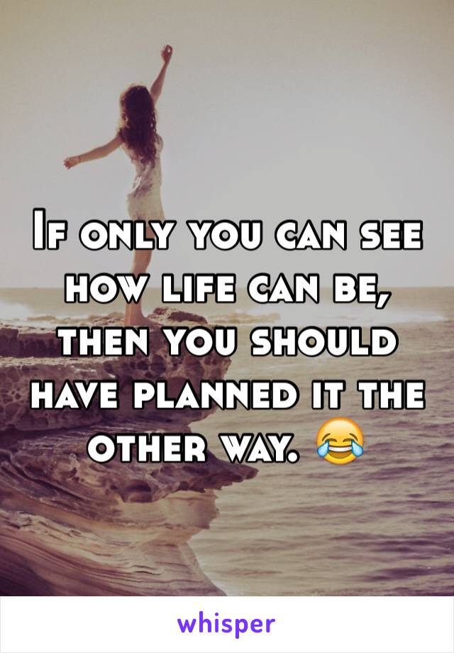 If only you can see how life can be, then you should have planned it the other way. 😂