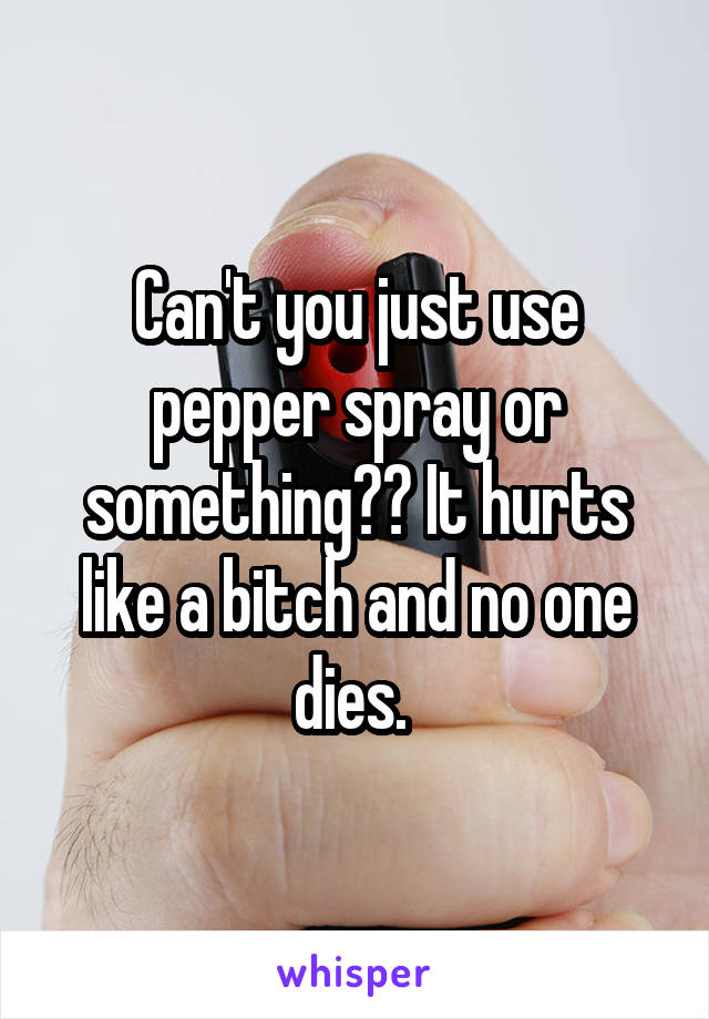 Can't you just use pepper spray or something?? It hurts like a bitch and no one dies. 