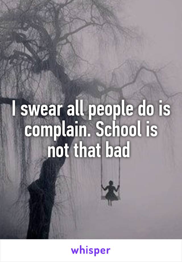 I swear all people do is complain. School is not that bad 