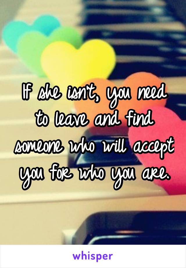 If she isn't, you need to leave and find someone who will accept you for who you are.