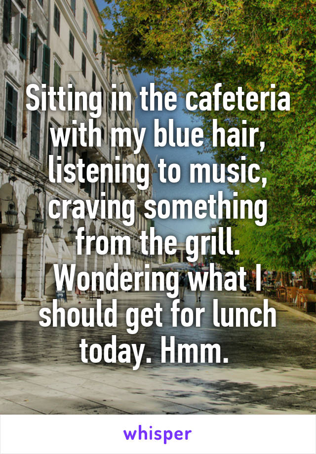 Sitting in the cafeteria with my blue hair, listening to music, craving something from the grill. Wondering what I should get for lunch today. Hmm. 