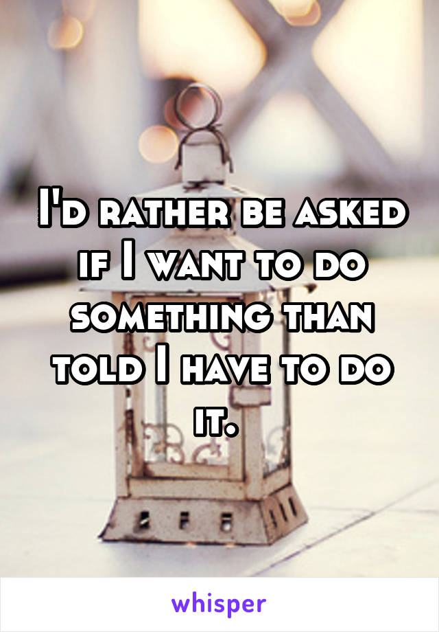 I'd rather be asked if I want to do something than told I have to do it. 