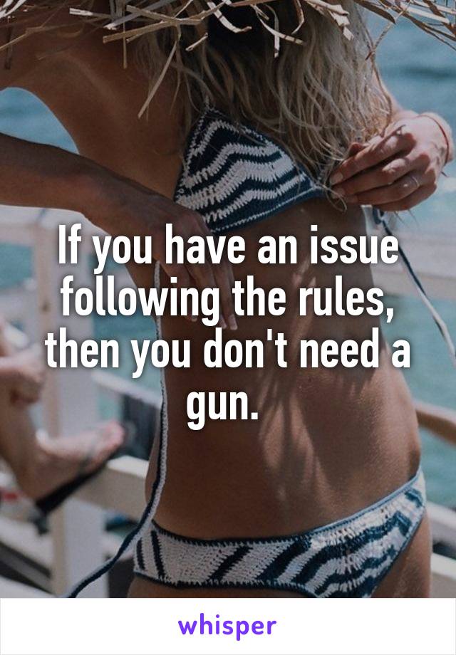 If you have an issue following the rules, then you don't need a gun. 