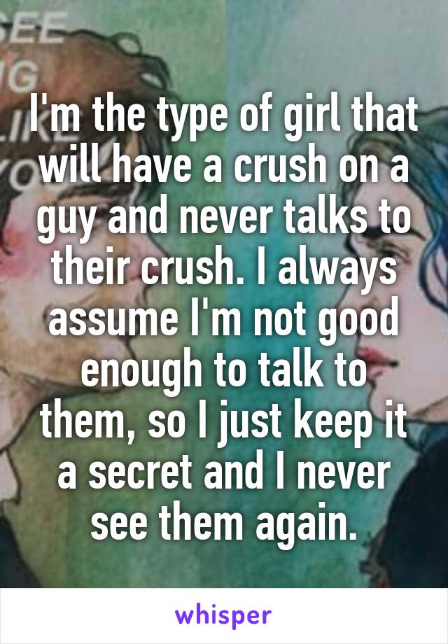 I'm the type of girl that will have a crush on a guy and never talks to their crush. I always assume I'm not good enough to talk to them, so I just keep it a secret and I never see them again.