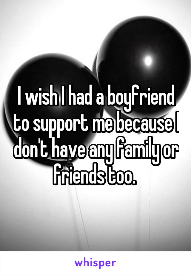 I wish I had a boyfriend to support me because I don't have any family or friends too. 