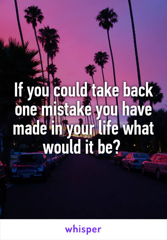 If you could take back one mistake you have made in your life what would it be? 