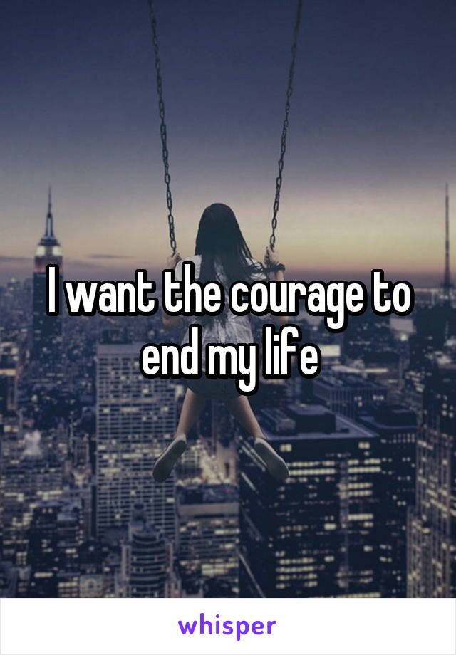 I want the courage to end my life