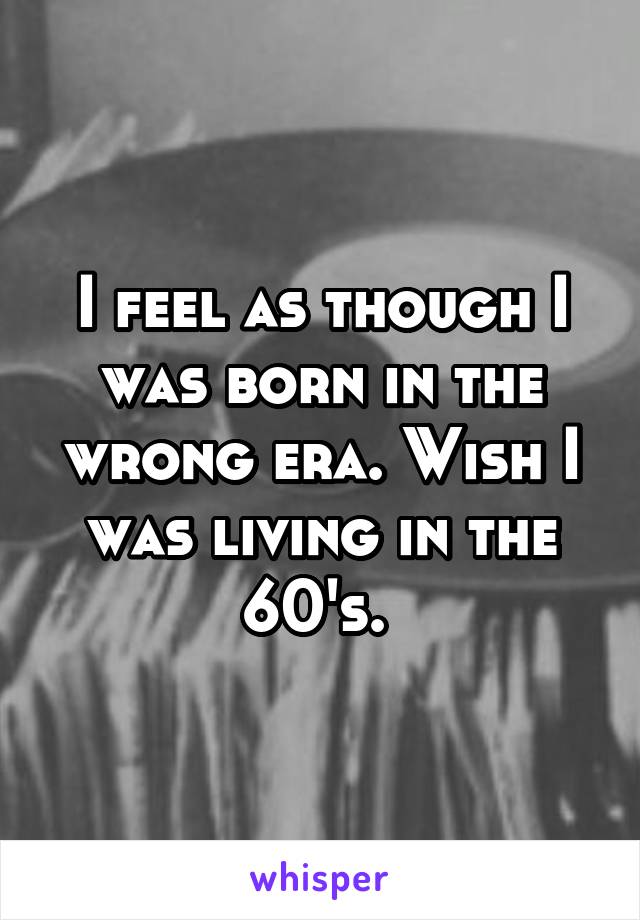 I feel as though I was born in the wrong era. Wish I was living in the 60's. 
