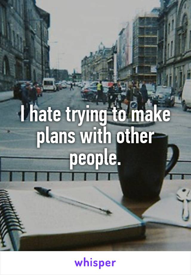 I hate trying to make plans with other people.