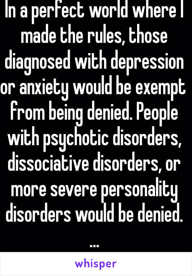 In a perfect world where I made the rules, those diagnosed with depression or anxiety would be exempt from being denied. People with psychotic disorders, dissociative disorders, or more severe personality disorders would be denied.
...