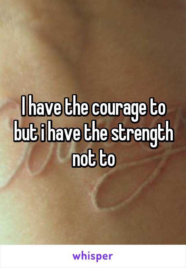 I have the courage to but i have the strength not to