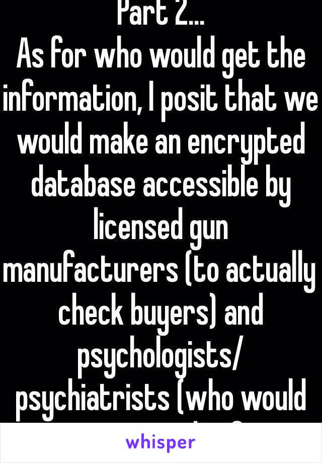 Part 2... 
As for who would get the information, I posit that we would make an encrypted database accessible by licensed gun manufacturers (to actually check buyers) and psychologists/psychiatrists (who would input records of ...