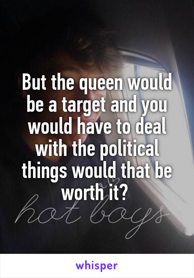 But the queen would be a target and you would have to deal with the political things would that be worth it? 