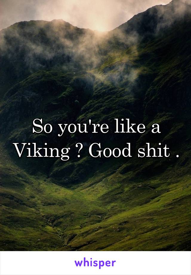 So you're like a Viking ? Good shit .