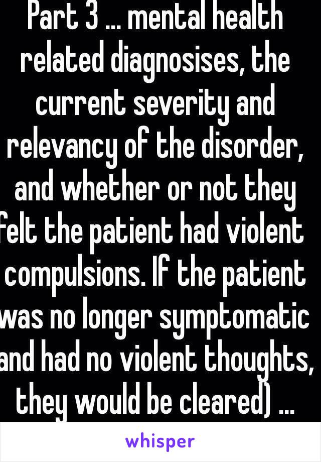 Part 3 ... mental health related diagnosises, the current severity and relevancy of the disorder, and whether or not they felt the patient had violent  compulsions. If the patient was no longer symptomatic and had no violent thoughts, they would be cleared) ...