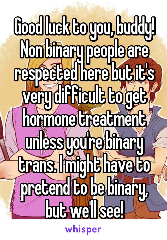 Good luck to you, buddy! Non binary people are respected here but it's very difficult to get hormone treatment unless you're binary trans. I might have to pretend to be binary, but we'll see!