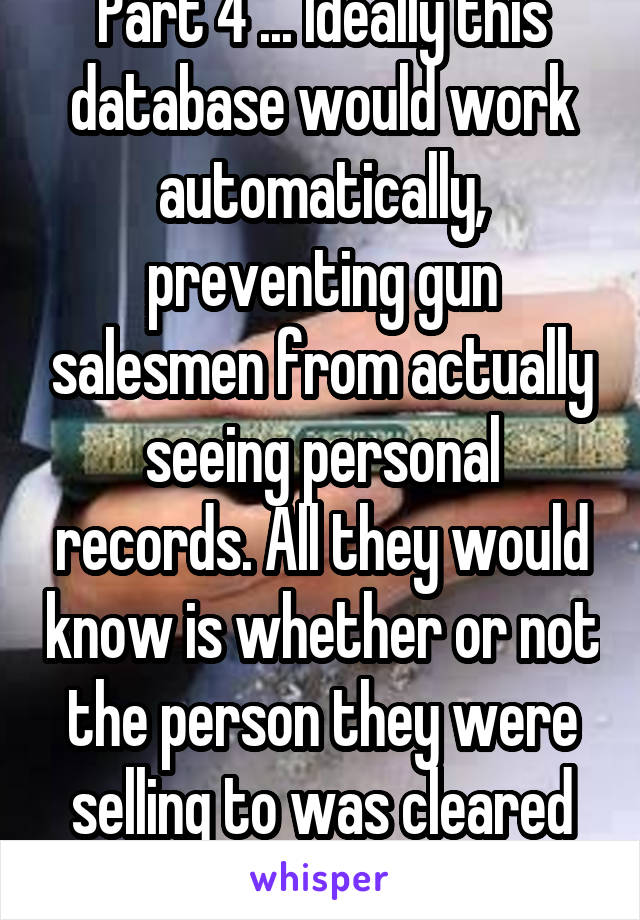 Part 4 ... Ideally this database would work automatically, preventing gun salesmen from actually seeing personal records. All they would know is whether or not the person they were selling to was cleared for the sale or not.