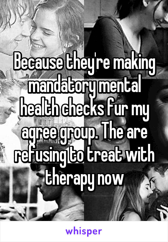 Because they're making mandatory mental health checks fur my agree group. The are refusing to treat with therapy now