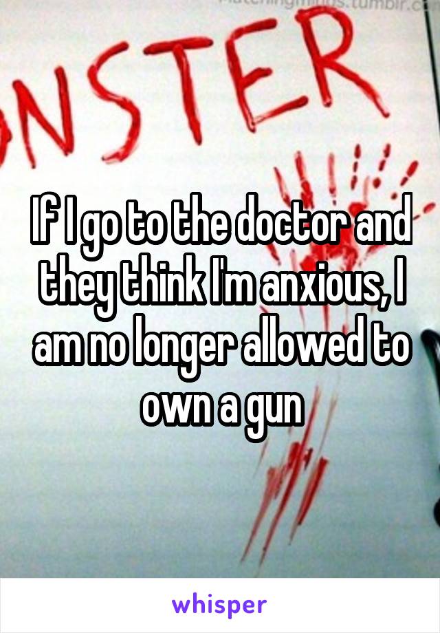 If I go to the doctor and they think I'm anxious, I am no longer allowed to own a gun