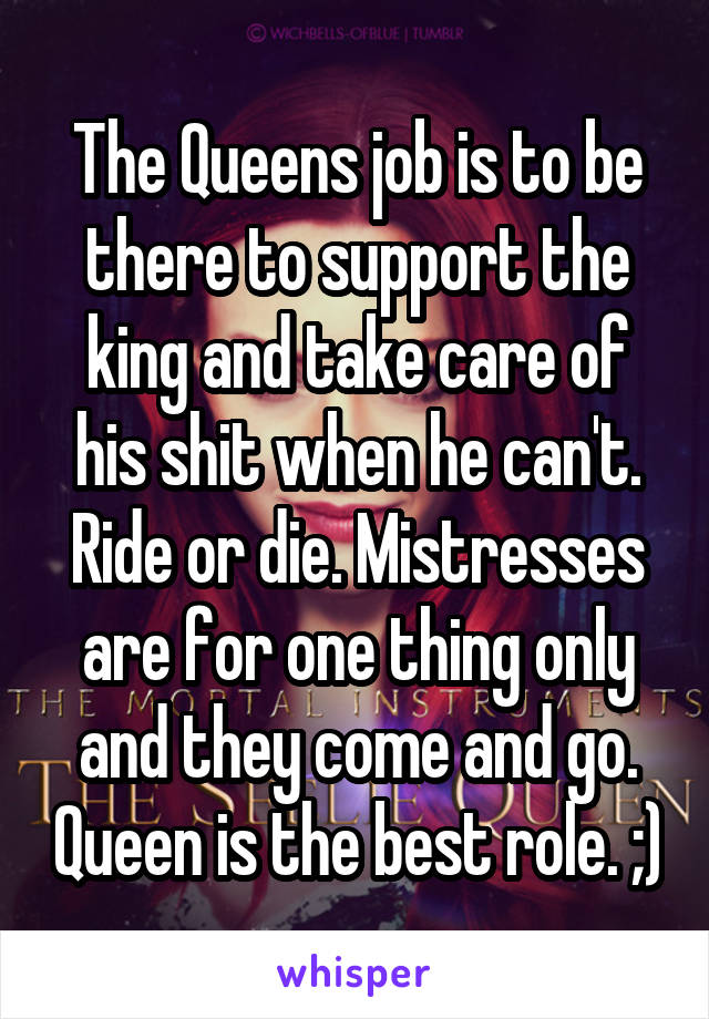 The Queens job is to be there to support the king and take care of his shit when he can't. Ride or die. Mistresses are for one thing only and they come and go. Queen is the best role. ;)