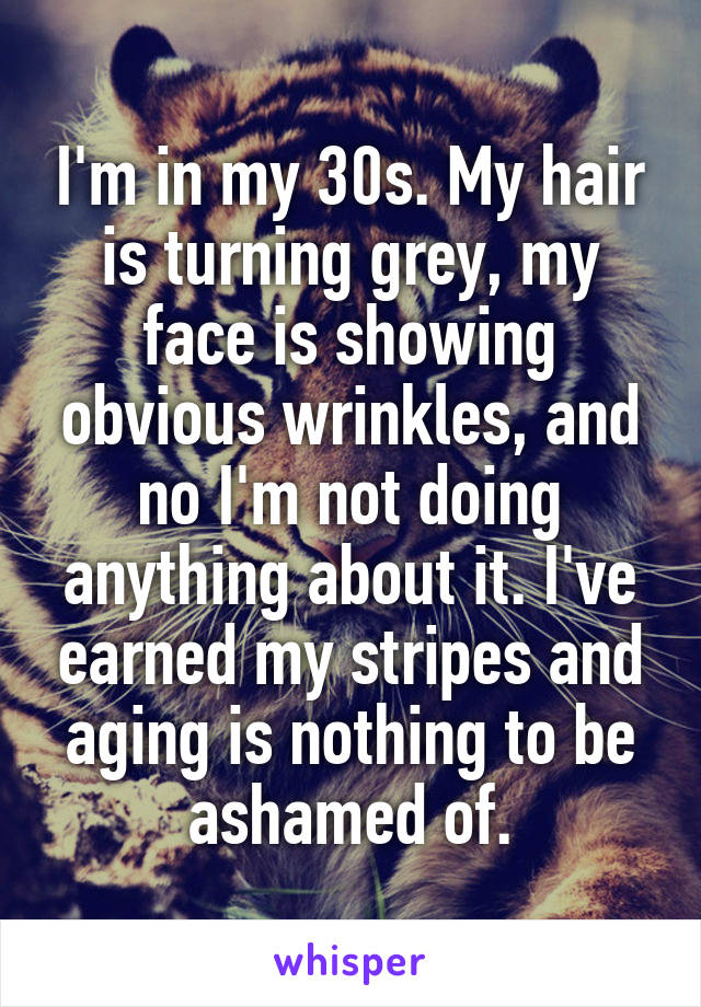 I'm in my 30s. My hair is turning grey, my face is showing obvious wrinkles, and no I'm not doing anything about it. I've earned my stripes and aging is nothing to be ashamed of.