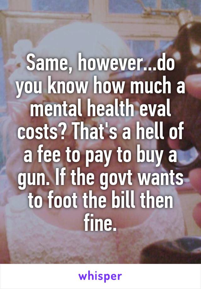 Same, however...do you know how much a mental health eval costs? That's a hell of a fee to pay to buy a gun. If the govt wants to foot the bill then fine.